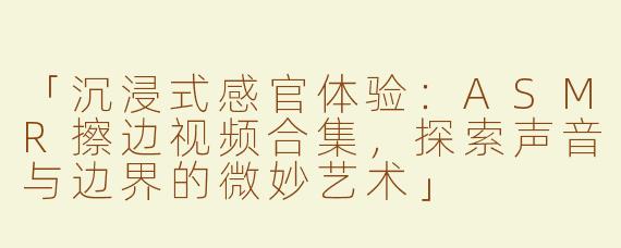 「沉浸式感官体验：ASMR擦边视频合集，探索声音与边界的微妙艺术」