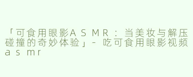 「可食用眼影ASMR：当美妆与解压碰撞的奇妙体验」-吃可食用眼影视频asmr