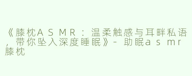 《膝枕ASMR：温柔触感与耳畔私语，带你坠入深度睡眠》-助眠asmr膝枕