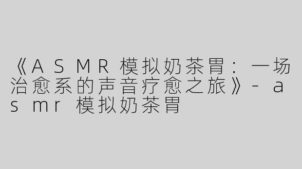 《ASMR模拟奶茶胃：一场治愈系的声音疗愈之旅》-asmr模拟奶茶胃