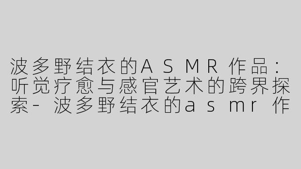 波多野结衣的ASMR作品：听觉疗愈与感官艺术的跨界探索-波多野结衣的asmr作品