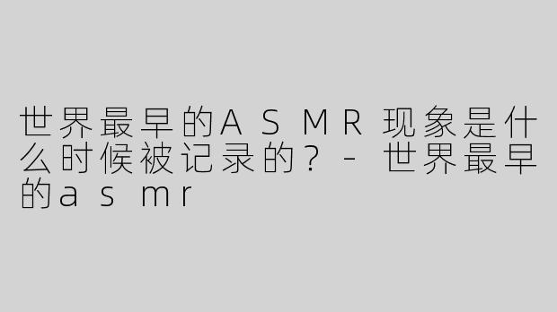 世界最早的ASMR现象是什么时候被记录的？-世界最早的asmr