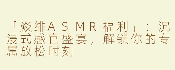 「焱绯ASMR福利」：沉浸式感官盛宴，解锁你的专属放松时刻