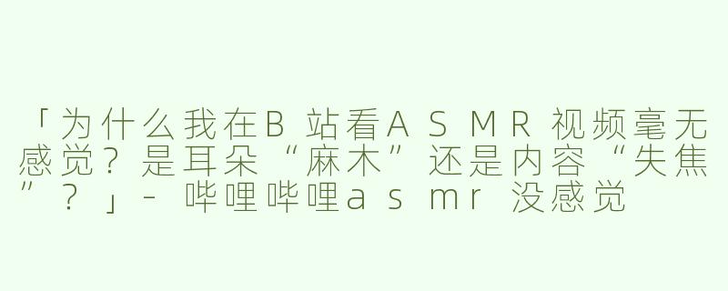 「为什么我在B站看ASMR视频毫无感觉？是耳朵“麻木”还是内容“失焦”？」-哔哩哔哩asmr没感觉