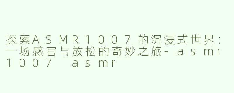 探索ASMR1007的沉浸式世界：一场感官与放松的奇妙之旅-asmr1007 asmr