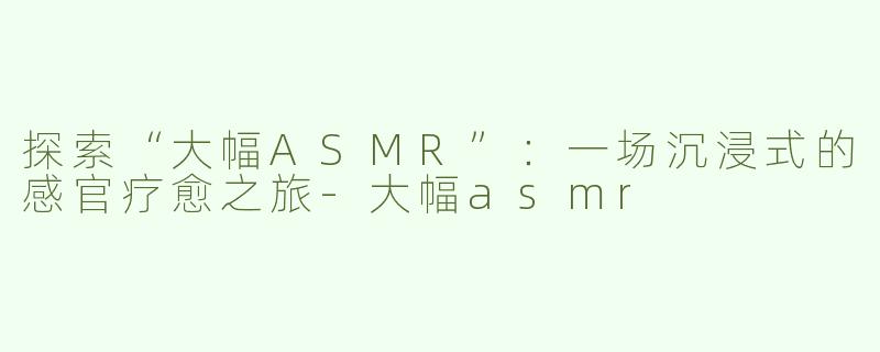 探索“大幅ASMR”：一场沉浸式的感官疗愈之旅-大幅asmr