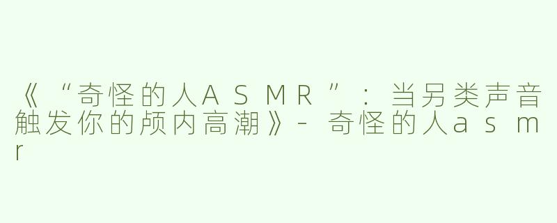 《“奇怪的人ASMR”：当另类声音触发你的颅内高潮》-奇怪的人asmr