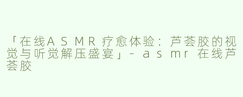 「在线ASMR疗愈体验：芦荟胶的视觉与听觉解压盛宴」