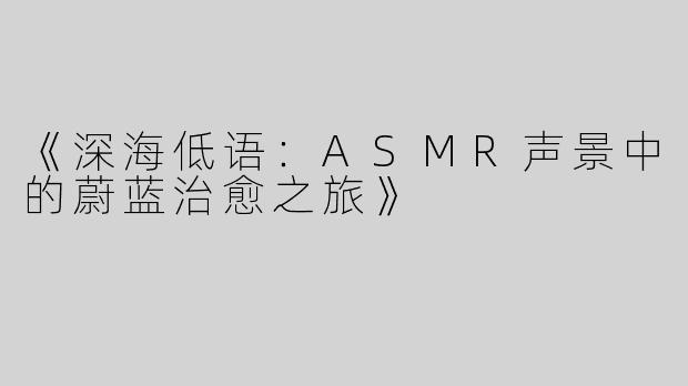 《深海低语：ASMR声景中的蔚蓝治愈之旅》