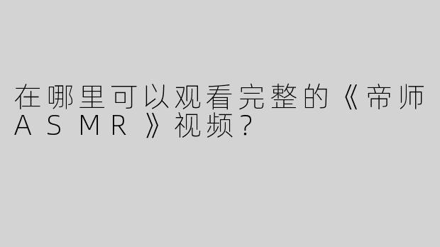 在哪里可以观看完整的《帝师ASMR》视频？
