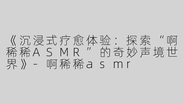 《沉浸式疗愈体验：探索“啊稀稀ASMR”的奇妙声境世界》-啊稀稀asmr