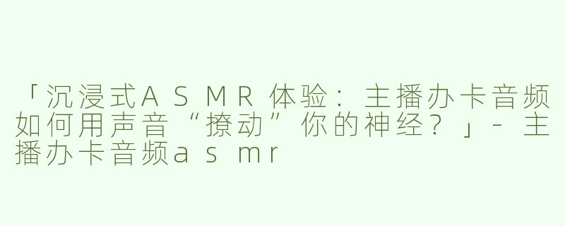 「沉浸式ASMR体验：主播办卡音频如何用声音“撩动”你的神经？」-主播办卡音频asmr