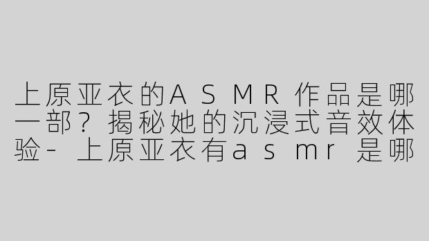 上原亚衣的ASMR作品是哪一部？揭秘她的沉浸式音效体验-上原亚衣有asmr是哪部
