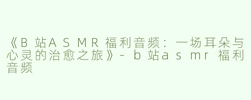《B站ASMR福利音频：一场耳朵与心灵的治愈之旅》-b站asmr福利音频