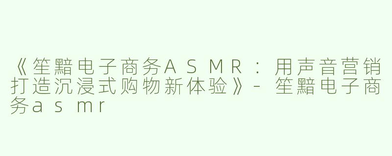 《笙黯电子商务ASMR：用声音营销打造沉浸式购物新体验》-笙黯电子商务asmr