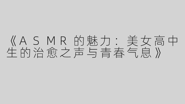 《ASMR的魅力：美女高中生的治愈之声与青春气息》