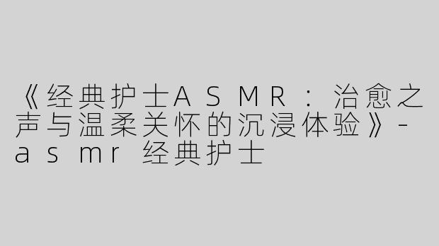 《经典护士ASMR：治愈之声与温柔关怀的沉浸体验》-asmr经典护士
