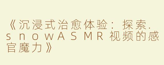《沉浸式治愈体验：探索.snowASMR视频的感官魔力》