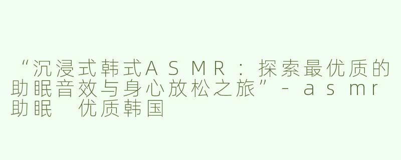 “沉浸式韩式ASMR：探索最优质的助眠音效与身心放松之旅”-asmr助眠 优质韩国