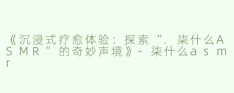《沉浸式疗愈体验：探索“.柒什么ASMR”的奇妙声境》
