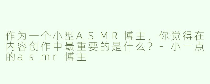 作为一个小型ASMR博主，你觉得在内容创作中最重要的是什么？
