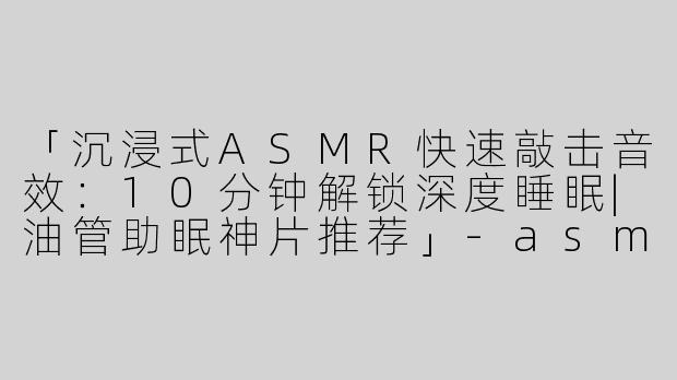 「沉浸式ASMR快速敲击音效：10分钟解锁深度睡眠|油管助眠神片推荐」-asmr快速敲击助眠油管