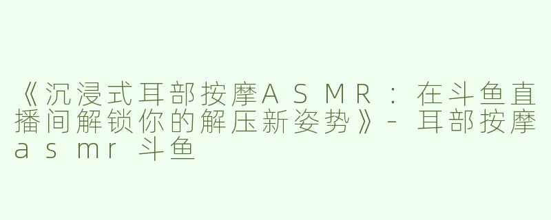 《沉浸式耳部按摩ASMR：在斗鱼直播间解锁你的解压新姿势》-耳部按摩asmr斗鱼