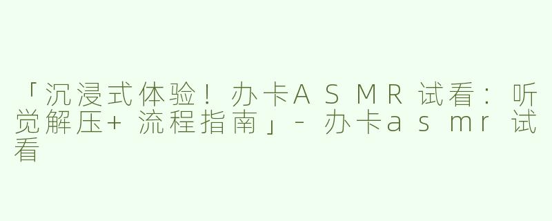 「沉浸式体验！办卡ASMR试看：听觉解压+流程指南」-办卡asmr试看
