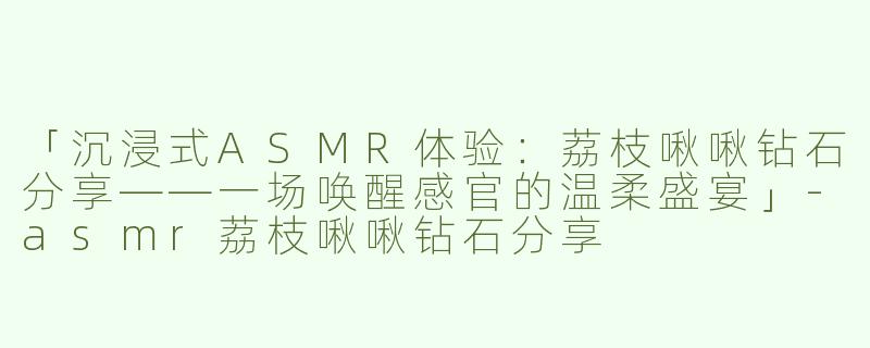 「沉浸式ASMR体验：荔枝啾啾钻石分享——一场唤醒感官的温柔盛宴」-asmr荔枝啾啾钻石分享