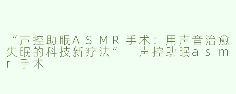 “声控助眠ASMR手术：用声音治愈失眠的科技新疗法”-声控助眠asmr手术