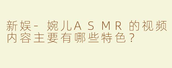 新娱-婉儿ASMR的视频内容主要有哪些特色？