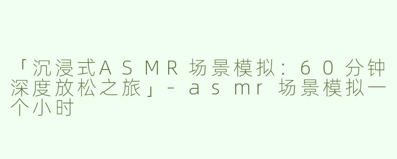 「沉浸式ASMR场景模拟：60分钟深度放松之旅」-asmr场景模拟一个小时