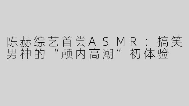 陈赫综艺首尝ASMR：搞笑男神的“颅内高潮”初体验