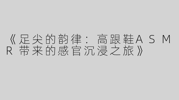 《足尖的韵律：高跟鞋ASMR带来的感官沉浸之旅》