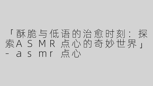 「酥脆与低语的治愈时刻：探索ASMR点心的奇妙世界」-asmr点心