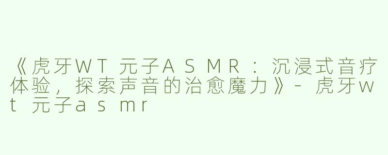 《虎牙WT元子ASMR：沉浸式音疗体验，探索声音的治愈魔力》-虎牙wt元子asmr