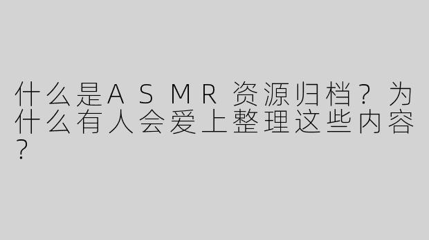 什么是ASMR资源归档？为什么有人会爱上整理这些内容？