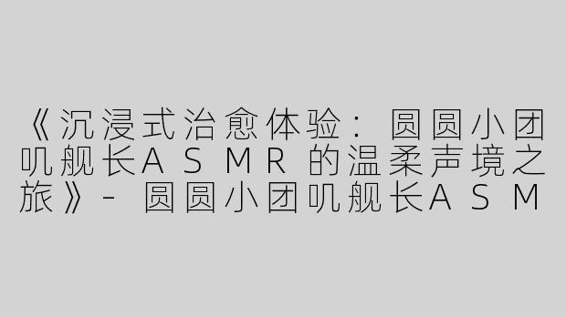 《沉浸式治愈体验：圆圆小团叽舰长ASMR的温柔声境之旅》-圆圆小团叽舰长ASMR