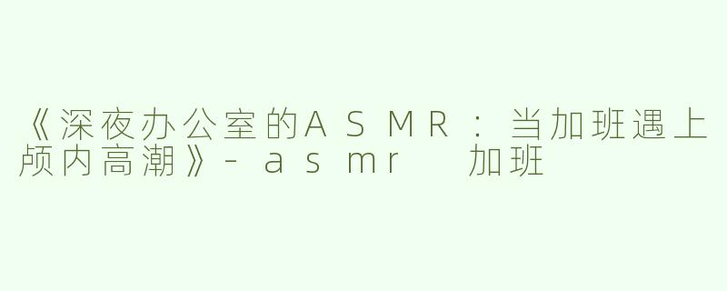 《深夜办公室的ASMR：当加班遇上颅内高潮》-asmr 加班