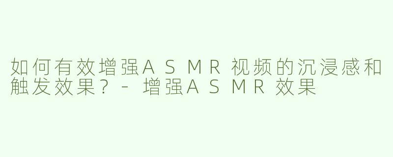 如何有效增强ASMR视频的沉浸感和触发效果？-增强ASMR效果