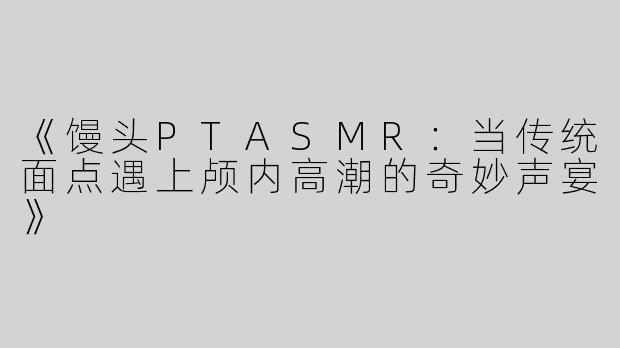 《馒头PTASMR：当传统面点遇上颅内高潮的奇妙声宴》
