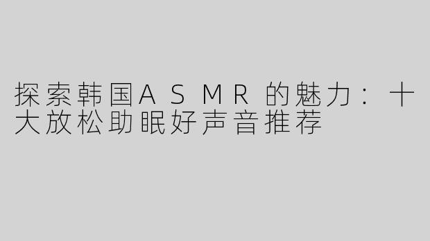 探索韩国ASMR的魅力：十大放松助眠好声音推荐