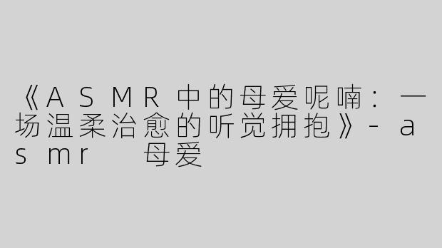《ASMR中的母爱呢喃：一场温柔治愈的听觉拥抱》-asmr 母爱
