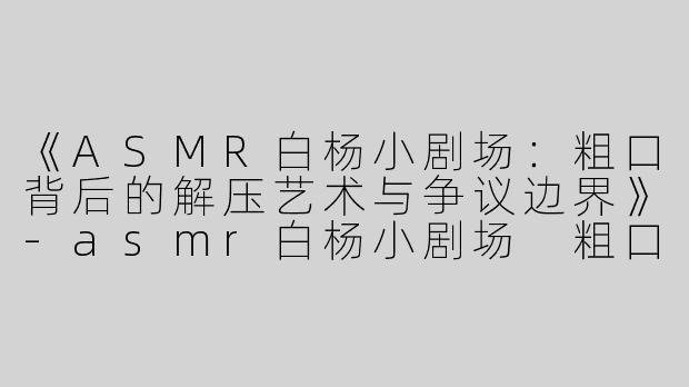 《ASMR白杨小剧场：粗口背后的解压艺术与争议边界》-asmr白杨小剧场 粗口