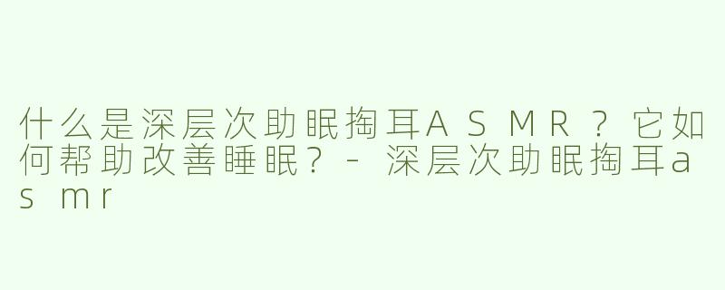 什么是深层次助眠掏耳ASMR？它如何帮助改善睡眠？-深层次助眠掏耳asmr