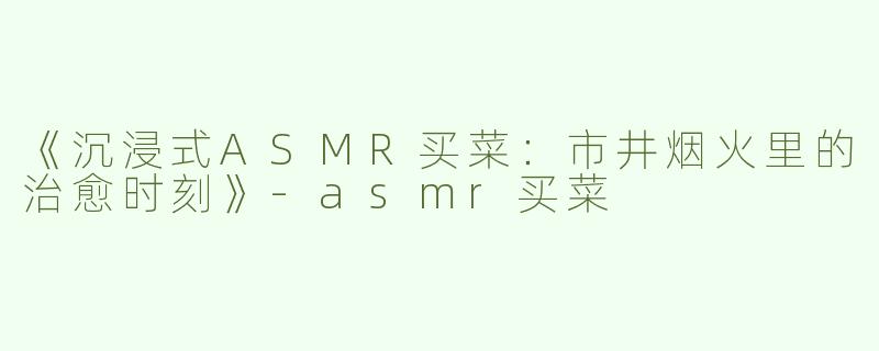 《沉浸式ASMR买菜：市井烟火里的治愈时刻》-asmr买菜