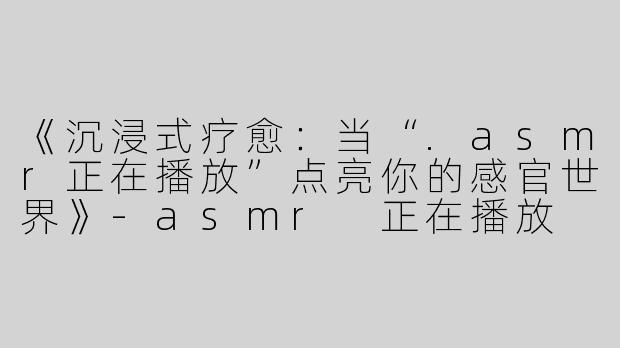 《沉浸式疗愈：当“.asmr正在播放”点亮你的感官世界》-asmr 正在播放