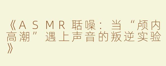 《ASMR聒噪：当“颅内高潮”遇上声音的叛逆实验》