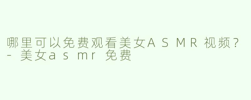 哪里可以免费观看美女ASMR视频？-美女asmr免费