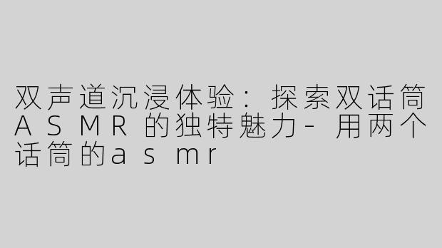 双声道沉浸体验：探索双话筒ASMR的独特魅力-用两个话筒的asmr